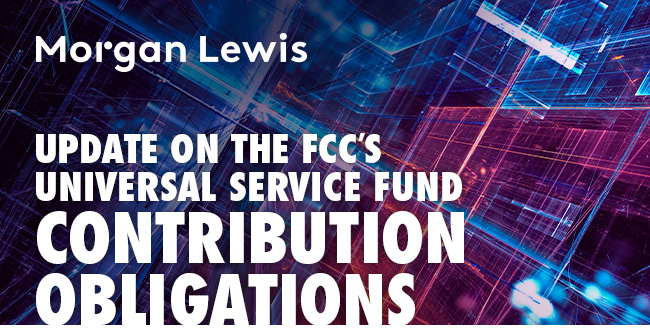 Morgan Lewis | Update on the FCC’s Universal Service Fund Contribution Obligations